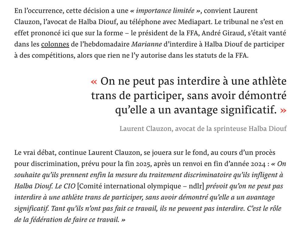 Extrait de l'article de Mediapart :

"En l’occurrence, cette décision a une « importance limitée », convient Laurent Clauzon, l’avocat de Halba Diouf, au téléphone avec Mediapart. Le tribunal ne s’est en effet prononcé ici que sur la forme – le président de la FFA, André Giraud, s’était vanté dans les colonnes de l’hebdomadaire Marianne d’interdire à Halba Diouf de participer à des compétitions, alors que rien ne l’y autorise dans les statuts de la FFA.

Le vrai débat, continue Laurent Clauzon, se jouera sur le fond, au cours d’un procès pour discrimination, prévu pour la fin 2025, après un renvoi en fin d’année 2024 : « On souhaite qu’ils prennent enfin la mesure du traitement discriminatoire qu’ils infligent à Halba Diouf. Le CIO [Comité international olympique – ndlr] prévoit qu’on ne peut pas interdire à une athlète trans de participer, sans avoir démontré qu’elle a un avantage significatif. Tant qu’ils n’ont pas fait ce travail, ils ne peuvent pas interdire. C’est le rôle de la fédération de faire ce travail. »
