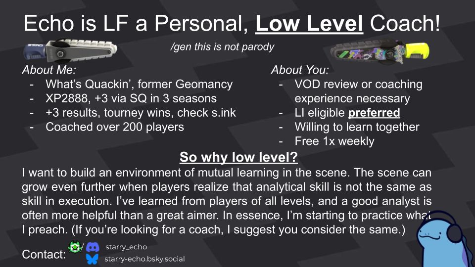 A graphic advertisement for Splatoon coaching. Has Splatana Stamper pngs as well as a quagsire with headphones in the lower right corner. Has the text "Echo is looking for a personal, low level coach! Genuine. This is not parody. 
About me:
What’s Quackin’, former Geomancy
XP2888, +3 via SQ in 3 seasons
+3 results, tourney wins, check s.ink
Coached over 200 players
About You:
VOD review or coaching experience necessary
LI eligible preferred
Willing to learn together
Free 1x weekly

So why low level?
I want to build an environment of mutual learning in the scene. The scene can grow even further when players realize that analytical skill is not the same as skill in execution. I’ve learned from players of all levels, and a good analyst is often more helpful than a great aimer. In essence, I’m starting to practice what I preach. (If you’re looking for a coach, I suggest you consider the same.)

Contact on sendou.ink and discord is starry_echo, bluesky is implied.
