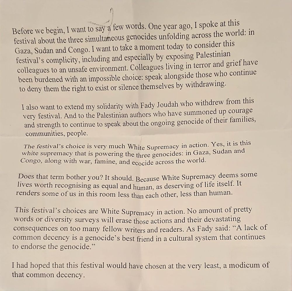 Before we begin, I want to say a few words. One year ago, I spoke at this festival about the three simultaneous genocides unfolding across the world: in Gaza, Sudan and Congo. I want to take a moment today to consider this festival’s complicity, including and especially by exposing Palestinian colleagues to an unsafe environment. Colleagues living in terror and grief have been burdened with an impossible choice: speak alongside those who continue to deny them the right to exist or silence themselves by withdrawing.
 
I also want to extend my solidarity with Fady Joudah who withdrew from this very festival. And to the Palestinian authors who have summoned up courage and strength to continue to speak about the ongoing genocide of their families, communities, people.
 
The festival’s choice is very much White Supremacy in action. Yes, it is this white supremacy that is powering the three genocides: in Gaza, Sudan and Congo, along with war, famine, and ecocide across the world.
 
Does that term bother you? It should. Because White Supremacy deems some lives worth recognising as equal and human, as deserving of life itself. It renders some of us in this room less than each other, less than human.
 
This festival’s choices are White Supremacy in action. No amount of pretty words or diversity surveys will erase those actions and their devastating consequences on too many fellow writers and readers. As Fady said: “A lack of common decency is a genocide’s best friend in a cultural system that continues to endorse the genocide.”
 
I had hoped that this festival would have chosen at the very least, a modicum of that common decency.