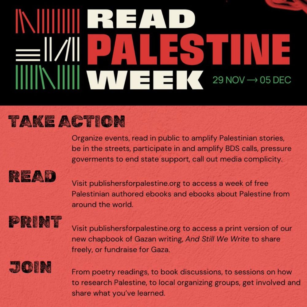 Visual from Publishers for Palestine announcing Read Palestine Week from 29 Nov - 05 Dec, 2024 with action points: 

Take Action - Organize events. Read in public. Amplify Palestinian voices. Be in the streets. Amplify BDS. Refuse complicity. Support a bail fund. Call out media. Take action to end genocide now. 

Read - Visit the website publishersforpalestine.org for access to a week of free Palestine & Palestinian ebooks from around the world. 

Print - Visit the website publishersforpalestine.org for access to our new free collection of writings by Palestinians in Gaza, And Still We Write. 

Join - Events: from poetry readings to book discussions to a session on how to research Palestine.

