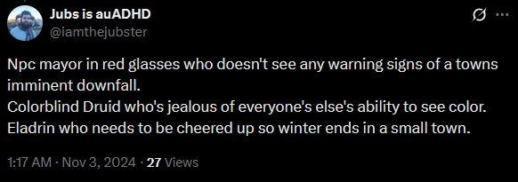 its a tweet, Npc mayor in red glasses who doesn't see any warning signs of a towns imminent downfall.
Colorblind Druid who's jealous of everyone's else's ability to see color.
Eladrin who needs to be cheered up so winter ends in a small town.
