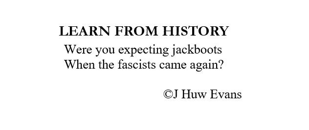 POEM - LEARN FROM HISTORY

Were we expecting jackboots 
When the fascists came again? 

                                  J Huw Evans