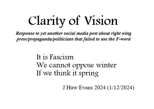 Poem - CLARITY OF VISION
Response to yet another social media post about right wing press/propaganda/politicians that failed to use the F-word

It is Fascism
We cannot oppose winter
If we think it spring
                    J Huw Evans (1/12/2024)
