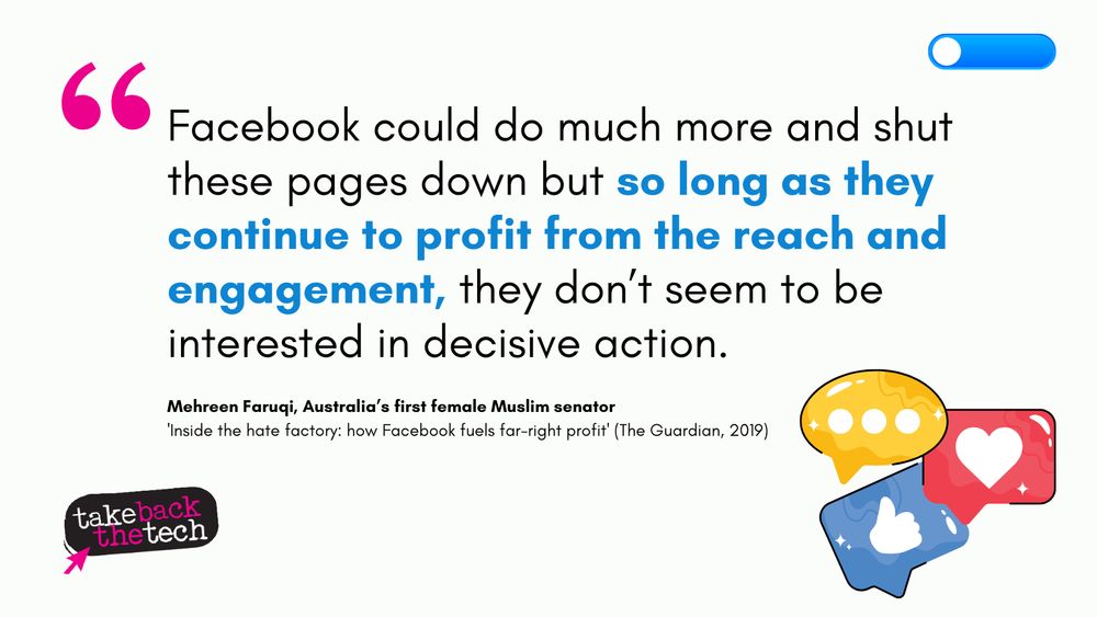 Text with icons of social engagement on the side and a switch off button at the top: “Facebook could do much more and shut these pages down but so long as they continue to profit from the reach and engagement, they don’t seem to be interested in decisive action.”

- Mehreen Faruqi, Australia’s first female Muslim senator
'Inside the hate factory: how Facebook fuels far-right profit' (The Guardian, 2019)
