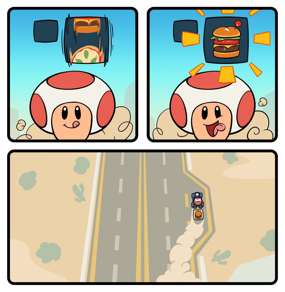 Panel 3: In a close-up shot of Toad driving, he looks up with a hungry smile as the food item roulette spins above him, continuing to kick up dust behind him
Panel 4: The food item roulette stops spinning and lands on a juicy-looking hamburger, with more dust kicking up behind him
Panel 5: In a bird’s eye view of the highway, Toad pulls over into a shoulder lane, with a long trail of dust gathering behind him