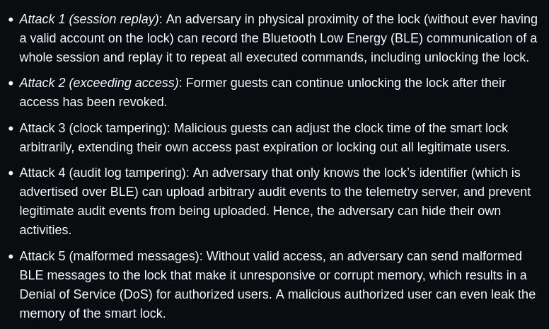     Attack 1 (session replay): An adversary in physical proximity of the lock (without ever having a valid account on the lock) can record the Bluetooth Low Energy (BLE) communication of a whole session and replay it to repeat all executed commands, including unlocking the lock.
    Attack 2 (exceeding access): Former guests can continue unlocking the lock after their access has been revoked.
    Attack 3 (clock tampering): Malicious guests can adjust the clock time of the smart lock arbitrarily, extending their own access past expiration or locking out all legitimate users.
    Attack 4 (audit log tampering): An adversary that only knows the lock’s identifier (which is advertised over BLE) can upload arbitrary audit events to the telemetry server, and prevent legitimate audit events from being uploaded. Hence, the adversary can hide their own activities.
    Attack 5 (malformed messages): Without valid access, an adversary can send malformed BLE messages to the lock that make it unresponsive or corrupt memory, which results in a Denial of Service (DoS) for authorized users. A malicious authorized user can even leak the memory of the smart lock.