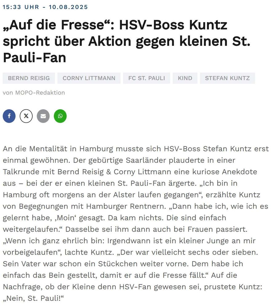 Screenshot mopo-Ticker:
„Auf die Fresse“: HSV-Boss Kuntz spricht über Aktion gegen kleinen St. Pauli-Fan
An die Mentalität in Hamburg musste sich HSV-Boss Stefan Kuntz erst einmal gewöhnen. Der gebürtige Saarländer plauderte in einer Talkrunde mit Bernd Reisig & Corny Littmann eine kuriose Anekdote aus – bei der er einen kleinen St. Pauli-Fan ärgerte. „Ich bin in Hamburg oft morgens an der Alster laufen gegangen“, erzählte Kuntz von Begegnungen mit Hamburger Rentnern. „Dann habe ich, wie ich es gelernt habe, ,Moin‘ gesagt. Da kam nichts. Die sind einfach weitergelaufen.“ Dasselbe sei ihm dann auch bei Frauen passiert. „Wenn ich ganz ehrlich bin: Irgendwann ist ein kleiner Junge an mir vorbeigelaufen“, lachte Kuntz. „Der war vielleicht sechs oder sieben. Sein Vater war schon ein Stückchen weiter vorne. Dem habe ich einfach das Bein gestellt, damit er auf die Fresse fällt.“ Auf die Nachfrage, ob der Kleine denn HSV-Fan gewesen sei, prustete Kuntz: „Nein, St. Pauli!“