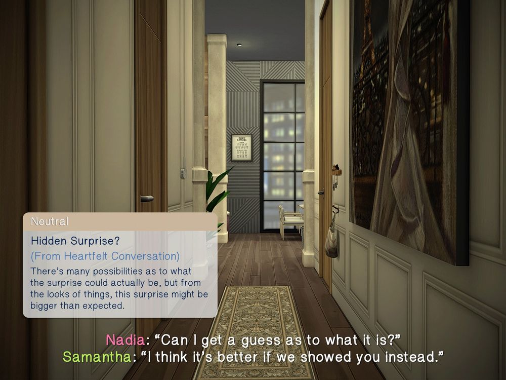 The inside of an apartment from the perspective of the front door. The only things that can be seen are a photo on the right wall, a plant in the living room area at the end of the hall, and a large floor-to-ceiling window near the dining room table.

A Sims-esque neutral buff: "Hidden Surprise? (From Heartfelt Compliment): There's many possibilities as to what the surprise could actually be, but from the looks of things, this surprise might be bigger than expected."

Nadia: "Can I get a guess as to what it is?"
Samantha: "I think it's better if we showed you instead."