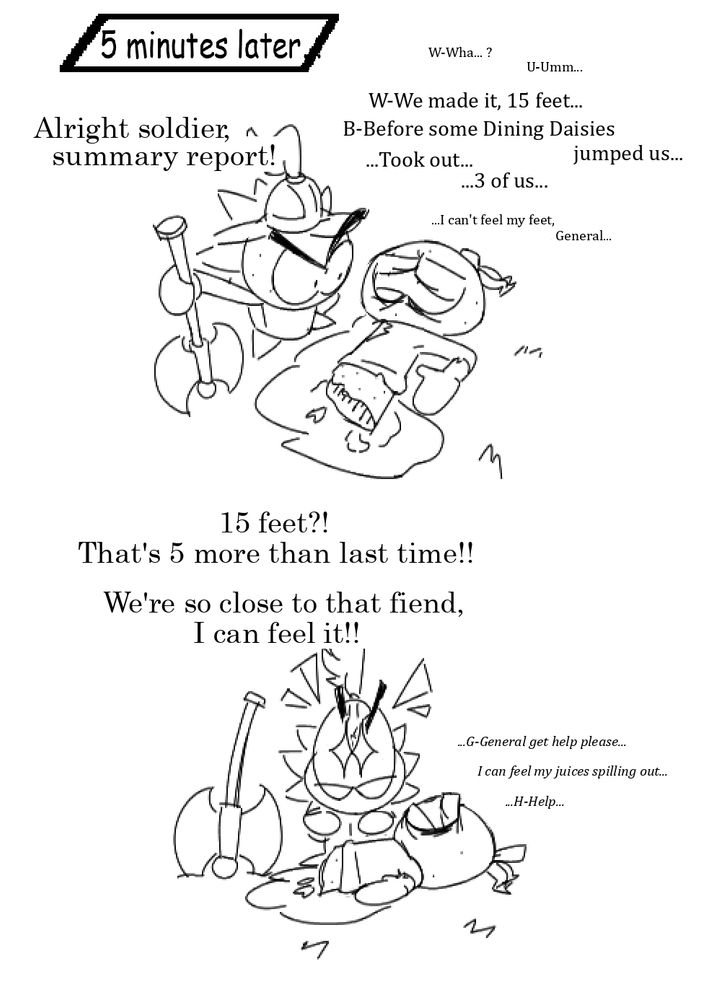 A follow-up to the last panel after 5 minutes, Iris stands by a fatally wounded Orange Kingdom soldier as he recounts what transpired. Iris asks, "Alright soldier, summary report!" with the soldier weakly replying, "W-Wha... ? U-Umm..." "W-We made it, 15 feet... B-Before some Dining Daisies jumped us..." "...Took out... 3 of us..." then extremely faintly bring up, "...I can't feel my feet, General". Iris responds ecstatically, saying, "15 feet?! That's 5 more than last time!! We're so close to that fiend, I can feel it" as the soldier breaths out a final reply saying, "...G-General get help please... I can feel my juices spilling out... H-Help..."