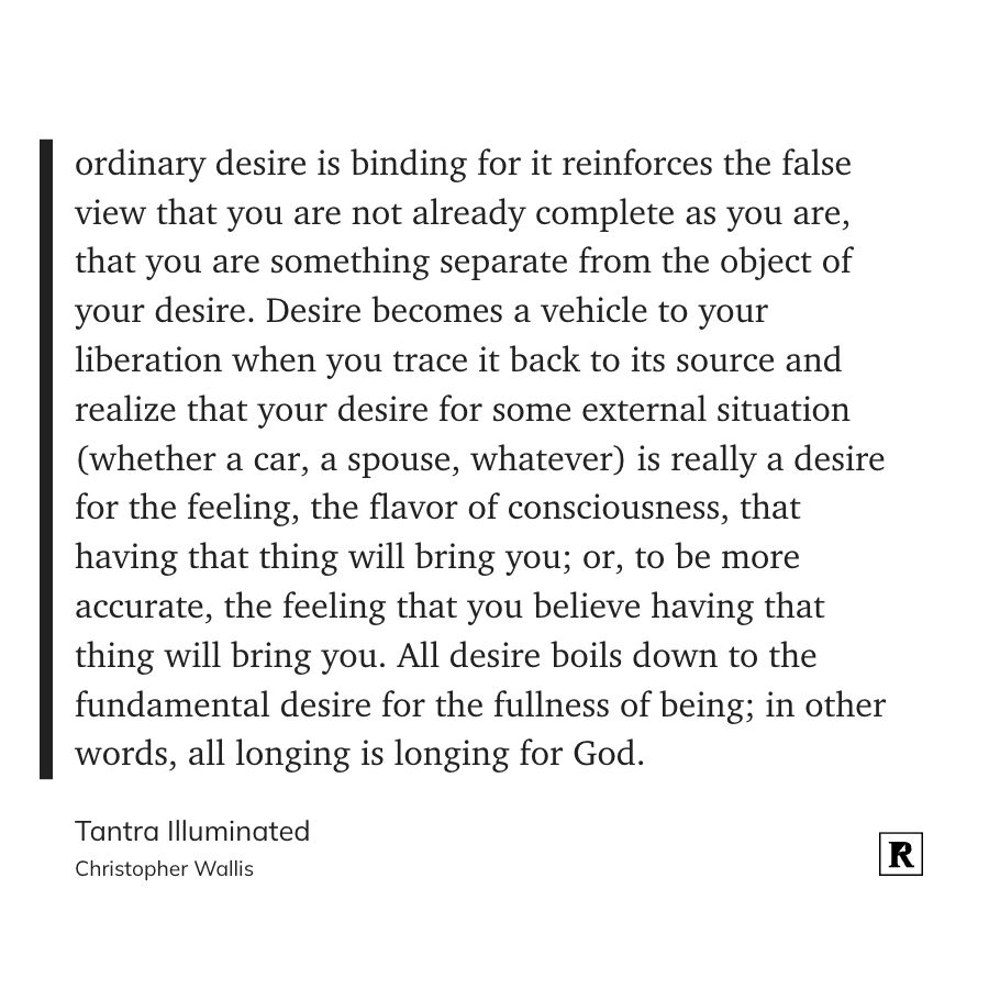 ...ordinary desire is binding for it reinforces the false view that you are not already complete as you are, that you are something separate from the object of your desire. Desire becomes a vehicle to your liberation when you trace it back to its source and realize that your desire for some external situation (whether a car, a spouse, whatever) is really a desire for the feeling, the flavor of consciousness, that having that thing will bring you; or, to be more accurate, the feeling that you believe having that thing will bring you. All desire boils down to the fundamental desire for the fullness of being; in other words, all longing is longing for God.
- Christopher Wallis, Tantra Illuminated