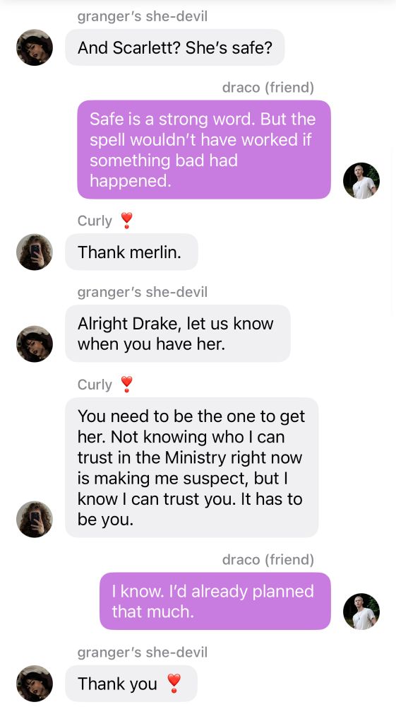 GRANGER’S SHE-DEVIL
And Scarlett? She’s safe?

DRACO (FRIEND)
Safe is a strong word. But the spell wouldn’t
have worked if something bad had happened.

CURLY ❣
Thank merlin.

GRANGER’S SHE-DEVIL
Alright Drake, let us know when you have her.

CURLY ❣
You need to be the one to get her. Not
knowing who I can trust in the Ministry right
now is making me suspect, but I know I can
trust you. It has to be you.

DRACO (FRIEND)
I know. I’d already planned that much.

GRANGER’S SHE-DEVIL
Thank you ❣