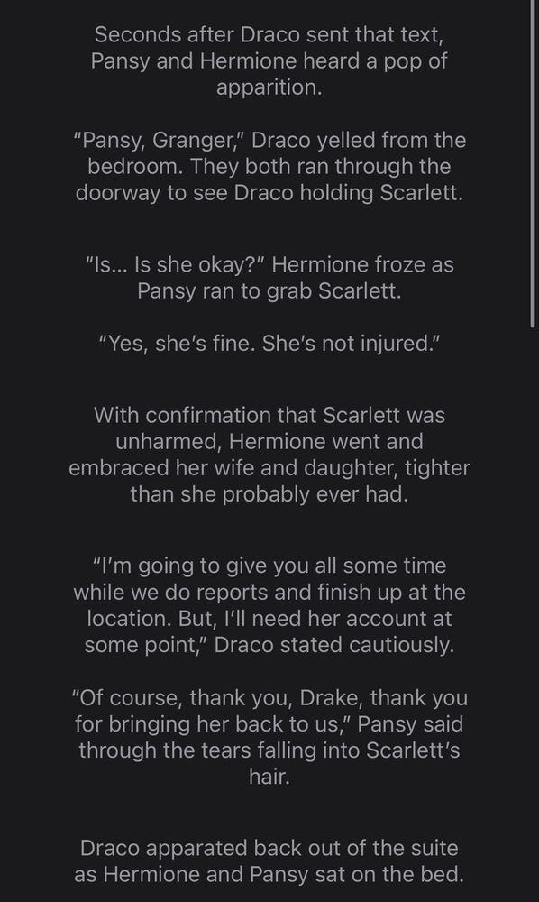 Seconds after Draco sent that text, Pansy and Hermione heard a pop of apparition.

“Pansy, Granger,” Draco yelled from the
bedroom. They both ran through the doorway to see Draco holding Scarlett.

“Is… Is she okay?” Hermione froze as Pansy
ran to grab Scarlett.

“Yes, she’s fine. She’s not injured.”

With confirmation that Scarlett was unharmed, Hermione went and embraced her wife and daughter, tighter than she probably ever had.

“I’m going to give you all some time while we
do reports and finish up at the location.
But, I’ll need her account at some point,”
Draco stated cautiously.

“Of course, thank you, Drake, thank you for
bringing her back to us,” Pansy said through
the tears falling into Scarlett’s hair.

Draco apparated back out of the suite as
Hermione and Pansy sat on the bed.
