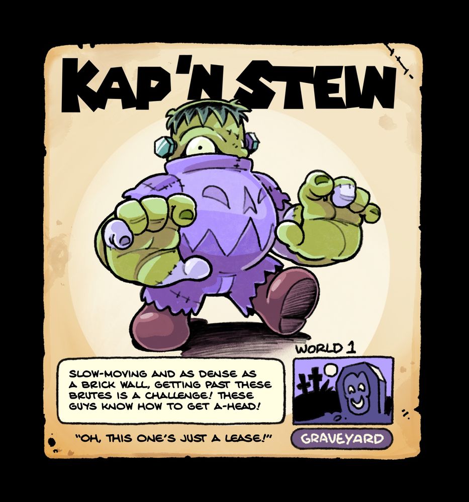Kap N Stein, A brutish enemy from World 1 (Graveyard), a large frankenstein’d body topped with the grunt enemy, Frank-Kap. It’s flavor text reads: Slow-moving and as dense as 
a brick wall, getting past these brutes is a challenge! These guys know how to get a-head!” Quote: “Oh, this one’s just a lease!”