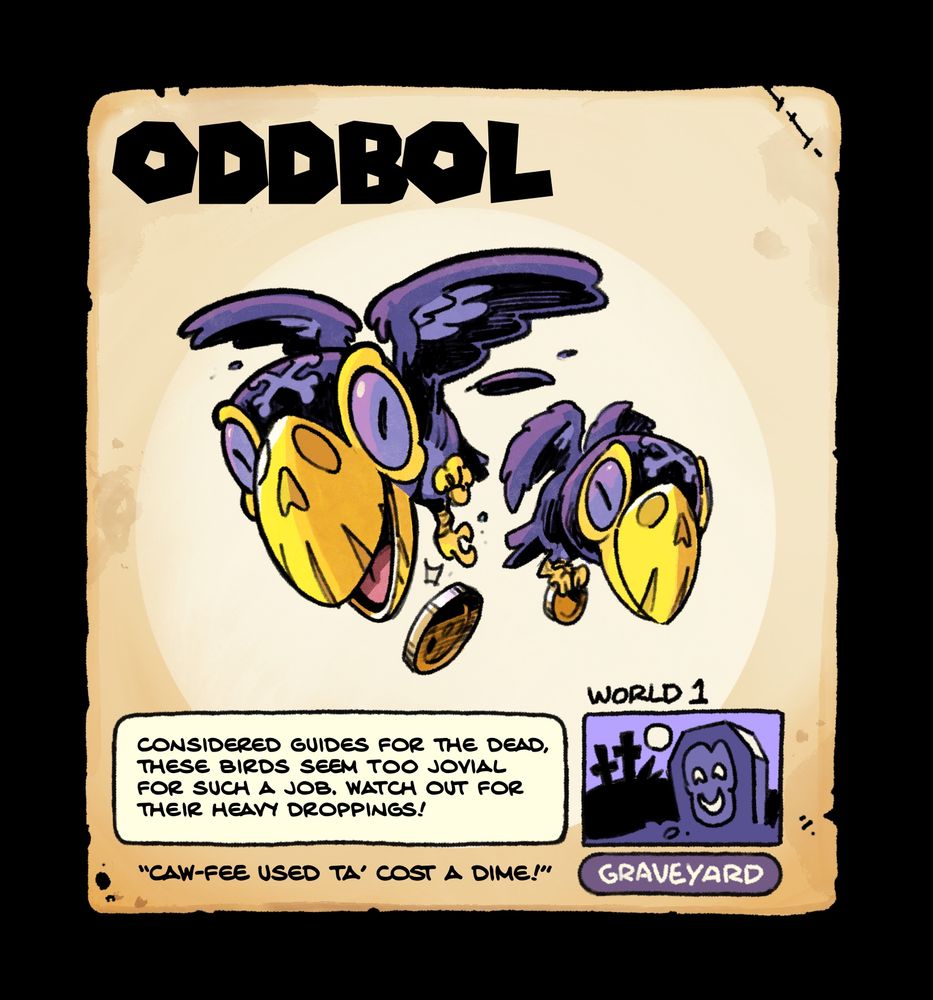 Oddbol, a tiny crow-like bird with skull markings on its beak from world 1 (graveyard), it drops a coin as it flies past. Flavor text reads: CONSIDERED GUIDES FOR THE DEAD.
THESE BIRDS SEEM TOO JOVIAL FOR SUCH A JOB. WATCH OUT FOR THEIR HEAVY DROPPINGS! Quote: “Caw-fee used ta’ cost a dime!”