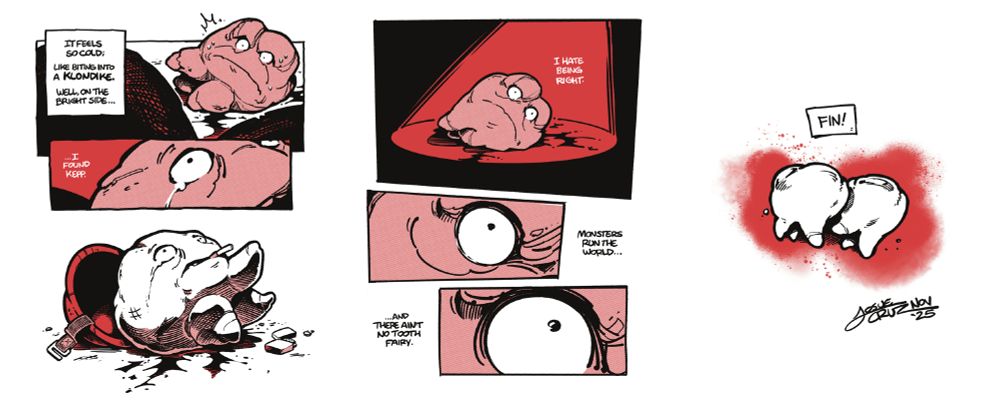 Page 7: We return to #32 in the dish, looking worse for wear, blood trickling from its side. We see the close up of another fallen tooth, to reveal Sgt.Kepp, helmet fallen to the side, an unlit cigarette as one of its roots reaches out to the distance, its lighter on the floor.

p1
**GUNDERSON**
It feels so, cold.
Like a biting into a Klondike bar.
On the bright side...

p2
...I found Kepp.

### Page 8: A red spotlight is cast over #32, as it lays dying. We close in as the life disappears from its eye.

p1
**GUNDERSON**
I hate being right.

p2
Monsters run the world.

p3
And their ain't no tooth fairy.

Page 10: Closing panel, Two teeth, the background soaking its blood like gauze. Fin! Signed Josue Cruz November 2025.