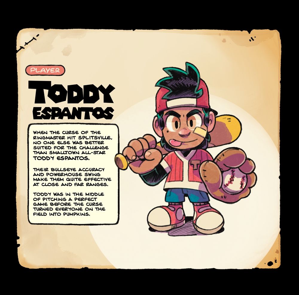 Player: Toddy Espantos. A young kid wearing a backwards baseball cap and jersey, shorts and some tennis shoes. He has spiky dark hair, a determined look in his eyes, and playfully sticking out his tongue. He holds a baseball bat over his shoulder in one hand and a mitt with a baseball in the other. Flavor text reads: When the curse of the ringmaster hit splitsville, no one else was better suited for the challenge than smalltown all-star toddy espantos.

their bullseye accuracy and powerhouse swing make them quite effective at close and far ranges.

Toddy was in the middle of pitching a perfect game before the curse turned everyone on the field into pumpkins.