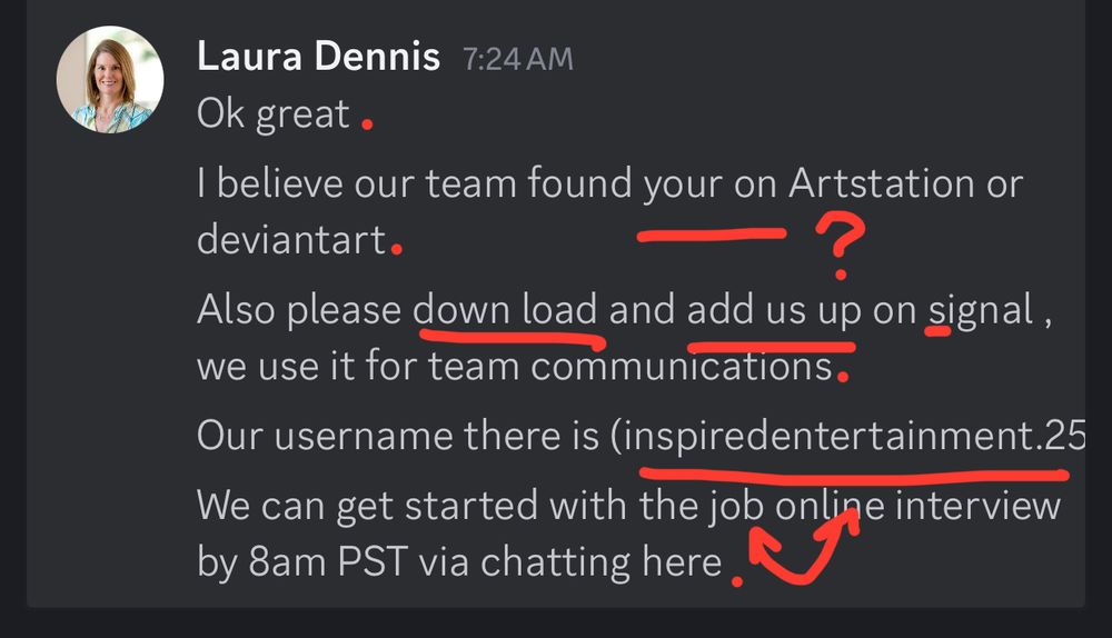 Scammer "Laura Dennis" responds with five posts.

"Ok great

I believe our team found your on Artstation or deviantart

Also please down load and add us up on signal , we use it for team communications

Our username there is (inspiredentertainment.25)

We can get started with the job online interview by 8am PST via chatting here"

Discord was weird but Signal is even weirder. At this point, I'm pretty sure this is a scam.
