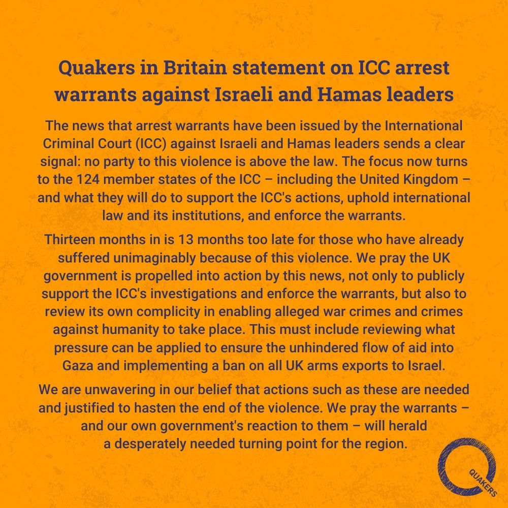 Headline: Quakers in Britain statement on ICC arrest warrants against Israeli and Hamas leaders. Statement: The news that arrest warrants have been issued by the International Criminal Court (ICC) against Israeli and Hamas leaders sends a clear signal: no party to this violence is above the law. The focus now turns to the 124 member states of the ICC – including the United Kingdom – and what they will do to support the ICC's actions, uphold international law and its institutions, and enforce the warrants.

Thirteen months in is 13 months too late for those who have already suffered unimaginably because of this violence. We pray the UK government is propelled into action by this news, not only to publicly support the ICC's investigations and enforce the warrants, but also to review its own complicity in enabling alleged war crimes and crimes against humanity to take place. This must include reviewing what pressure can be applied to ensure the unhindered flow of aid into Gaza and implementing a ban on all UK arms exports to Israel.

We are unwavering in our belief that actions such as these are needed and justified to hasten the end of the violence. We pray the warrants – and our own government's reaction to them – will herald a desperately needed turning point for the region.