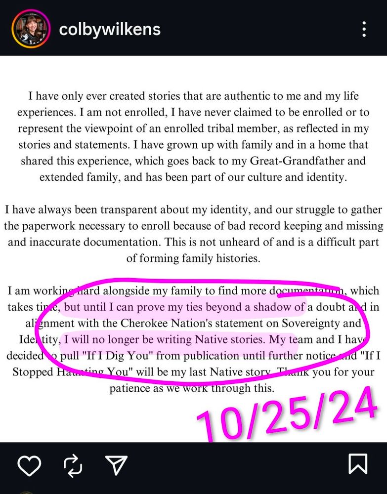 screenshot of Instagram post that reads: "I have only ever created stories that are authentic to me and my life experiences. I am not enrolled, I have never claimed to be enrolled or to represent the viewpoint of an enrolled tribal member, as reflected in my stories and statements. I have grown up with family and in a home that shared this experience, which goes back to my Great-Grandfather and extended family, and has been part of our culture and identity.

I have always been transparent about my identity, and our struggle to gather the paperwork necessary to enroll because of bad record keeping and missing and inaccurate documentation. This is not unheard of and is a difficult part of forming family histories.

I am working hard alongside my family to find more documentation, which takes time, but until I can prove my ties beyond a shadow of a doubt and in alignment with the Cherokee Nation's statement on Sovereignty and Identity, I will no longer be writing Native stories. My team and I have decided to pull "If I Dig You" from publication until further notice and "If I Stopped Haunting You" will be my last Native story. Thank you for your patience as we work through this."

i circled and highlighted the section about no longer writing "Native stories" until she can "prove [her] ties beyond a shadow of a doubt" 