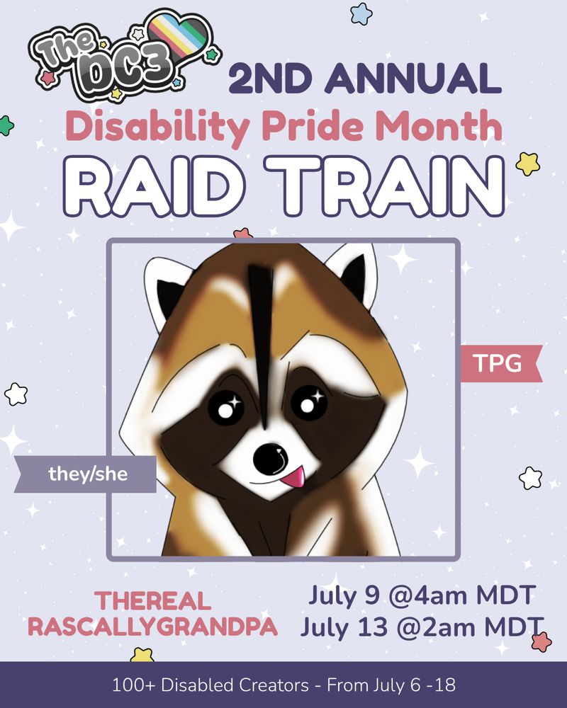 A promotional graphic with a light purple, white sparkle patterned background. It has blue, white, green, and red stars spaced out on it. Text reads: 2nd Annual Disability Pride Month Raid Train with a slightly canted DC3 logo to the left of that text. 

There is an image of TheRealRascallyGrandpa's profile picture, a brown raccoon with its tongue sticking out to the side.

There are flags by the image that indicate their pronouns, they/she, and their guild, Twitch Pride Guild. 

Text below reads “TheRealRascallyGrandpa, July 9 @4am MDT, July 13 @2am MDT”. 

At the very bottom of the page on a purple banner there is text that reads: 100+ Disabled Creators From July 6 through 18.