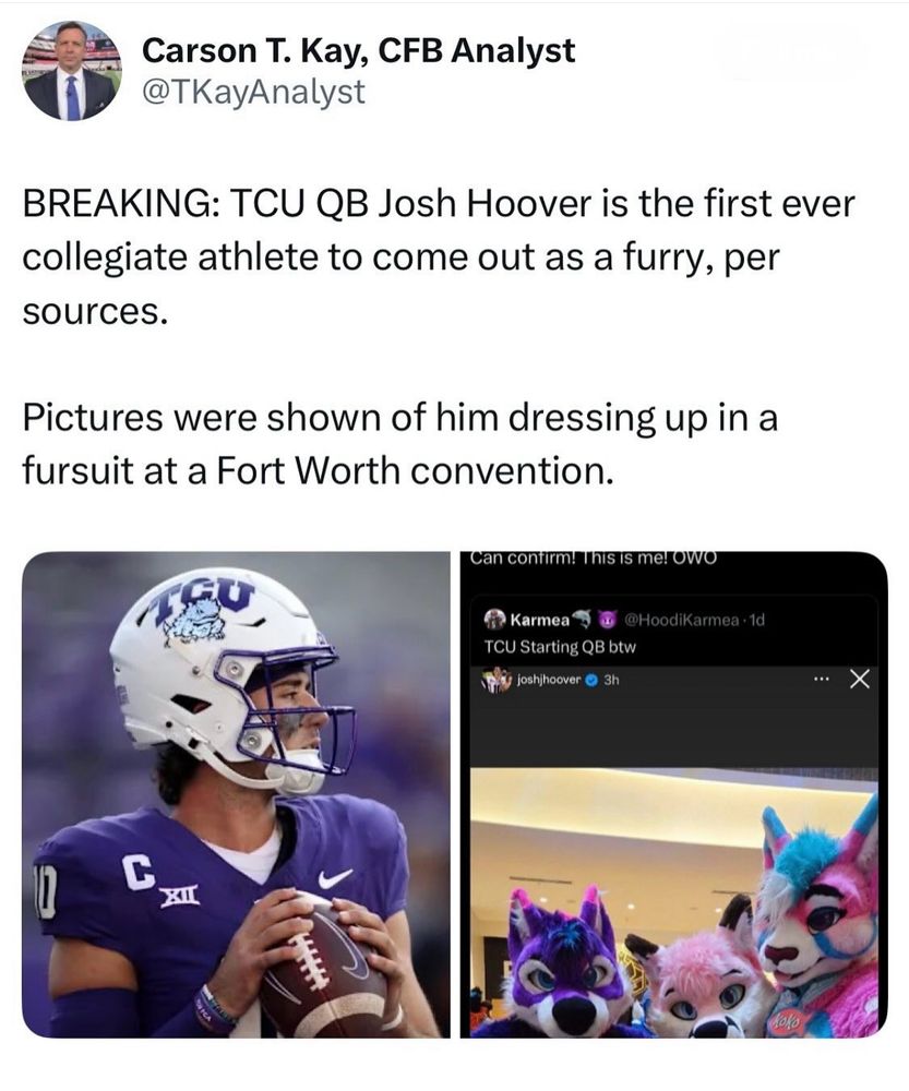 A Twitter(?) post from Carson T. Kay, CFB Analyst (handle TKayAnalyst). It reads:

“BREAKING: TCU QB Josh Hoover is the first ever collegiate athlete to come out as a furry, per sources.

Pictures were shown of him dressing up in a fursuit at a Forth Worth convention.”

There are two pictures below it:
1. The first being image of Josh Hoover in full football gear, wearing the TCU uniform and holding a football in a pre-throwing position.
2. The second image being of what appears to be Josh Hoover’s Instagram post. It shows three fursuiters, from left to right: a purple/white/magenta-ear-tipped canine, a bubblegum-pink/white/black-ear-tipped canine, and a hot-pink/white/blue-ear-tipped feline (with blue/white hair). It is not clear which one Josh is. Twitter user Karmea (handle HoodiKarmea) reposts it saying “TCU Starting QB btw”. Above it, another reposter’s name is cropped but their post says, “Can confirm! This is me! OWO”.