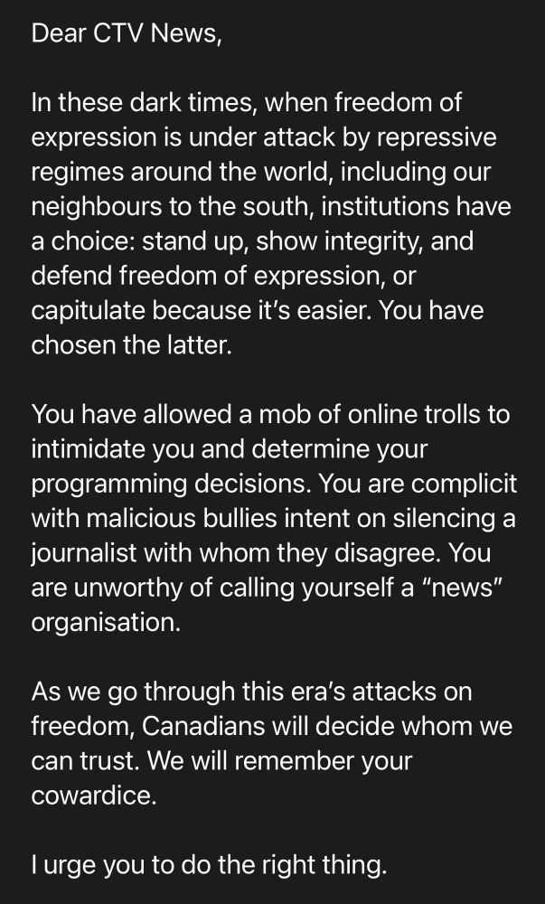Dear CTV News,

In these dark times, when freedom of expression is under attack by repressive regimes around the world, including our neighbours to the south, institutions have a choice: stand up, show integrity, and defend freedom of expression, or capitulate because it’s easier. You have chosen the latter.

You have allowed a mob of online trolls to intimidate you and determine your programming decisions. You are complicit with malicious bullies intent on silencing a journalist with whom they disagree. You are unworthy of calling yourself a “news” organisation.

As we go through this era’s attacks on freedom, Canadians will decide whom we can trust. We will remember your cowardice.

I urge you to do the right thing.
