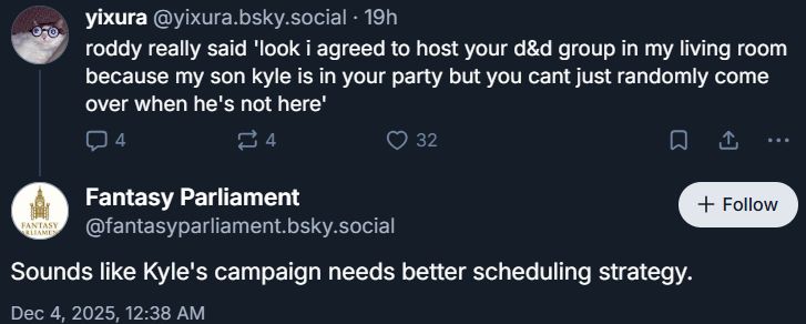 post from me: roddy really said 'look i agreed to host your d&d group in my living room because my son kyle is in your party but you cant just randomly come over when he's not here'

post from 'fantasy parliament': sounds like kyle's campaign needs better scheduling strategy 
