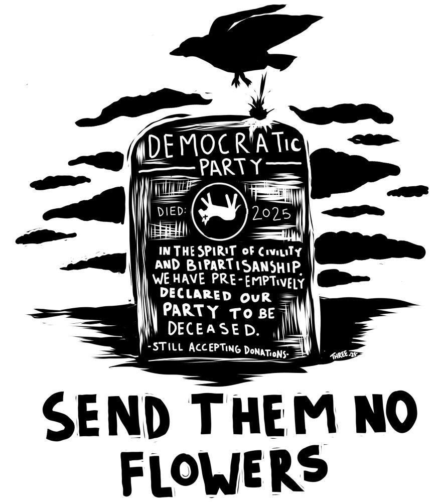 Black and white woodcut style print. A badly constructed tombstone reads “Democratic Party -died: 2025- in the spirit of civility and bipartisanship we have pre-emptively declared our party to be deceased. -still accepting donations-“ a sky of black clouds is in the background and a bird flying overhead poops on the stone. Text at bottom reads “send them no flowers”