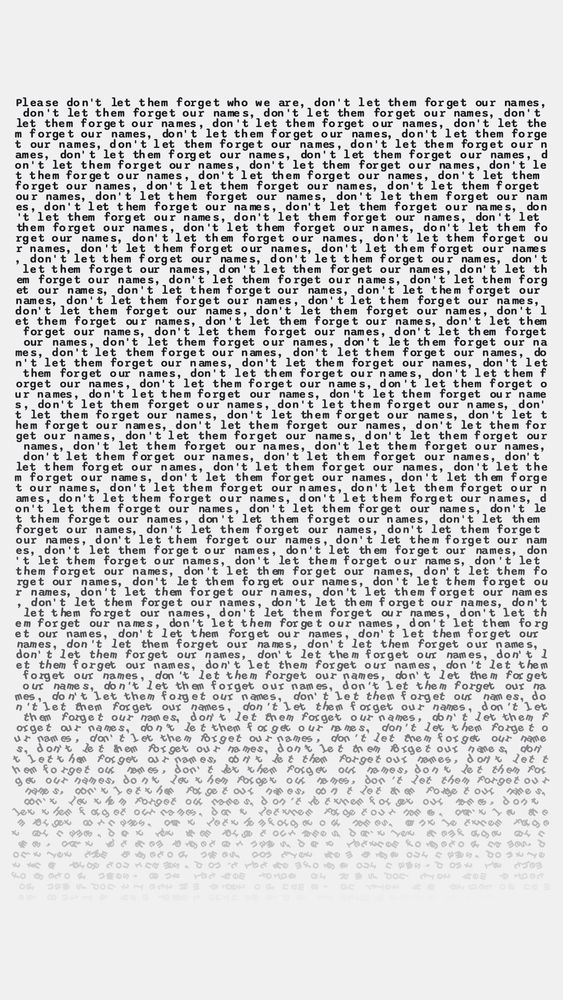 Black text on a white background that reads “Please don’t forget who we are, don’t let them forget our names” repeating many times while slowly fading and the characters rotating until it no longer resembles text