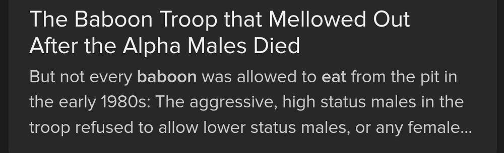 Search result screenshot.
The Baboon Troop that Mellowed Out After the Alpha Males Died
But not every baboon was allowed to eat from the pit in the early 1980s: The aggressive, high status males in the troop refused to allow lower status males, or any female...
