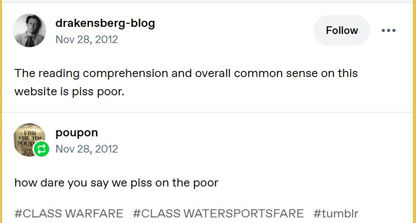 Tumblr user drakensberg-blog on Nov 28 2012: 
"The reading comprehension and overall common sense on this website is piss poor."

Tumblr user poupon answered on the same date: 
"how dare you say we piss on the poor

#CLASS WARFARE
#CLASS WATERSPORTSFARE
#tumblr"