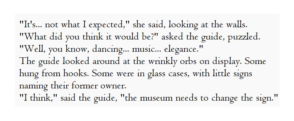 "It's... not what I expected," she said, looking at the walls.
"What did you think it would be?" asked the guide, puzzled.
"Well, you know, dancing... music... elegance."
The guide looked around at the wrinkly orbs on display. Some hung from hooks. Some were in glass cases, with little signs naming their former owner.
"I think," said the guide, "the museum needs to change the sign."

