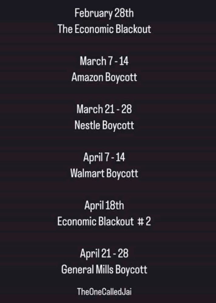 Upcoming protests:

Feb 28 Economic Blackout
Mar 7-14 Amazon boycott
Mar 21-28 Nestle Boycott
Apr 7-14 Walmart Boycott
Apr. 18 Economic blackout #2
Apr. 21-28 General Mills boycott.

Amazon & Walmart should be on your permanent boycott list, of course. 