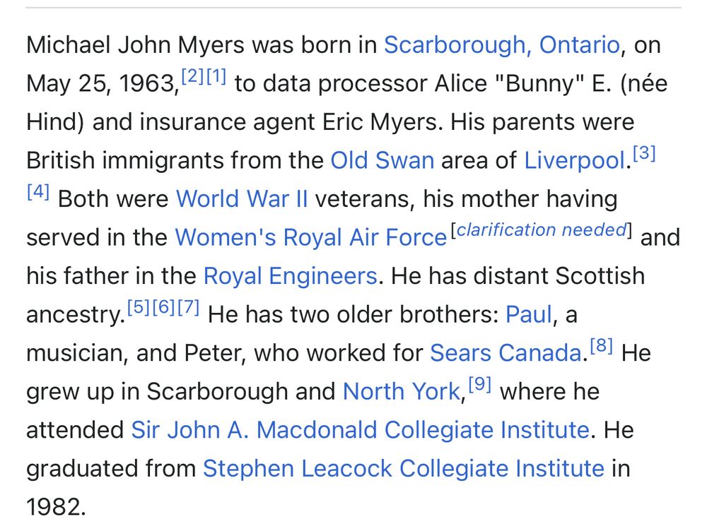 Michael John Myers was born in Scarborough, Ontario, on May 25, 1963, 21(1) to data processor Alice "Bunny" E. (née Hind) and insurance agent Eric Myers. His parents were British immigrants from the Old Swan area of Liverpool. [31
141 Both were World War II veterans, his mother having served in the Women's Royal Air Force [clarification needed] and his father in the Royal Engineers. He has distant Scottish ancestry. 51161|7 He has two older brothers: Paul, a musician, and Peter, who worked for Sears Canada. 81 He grew up in Scarborough and North York, 191 where he attended Sir John A. Macdonald Collegiate Institute. He graduated from Stephen Leacock Collegiate Institute in 1982.
