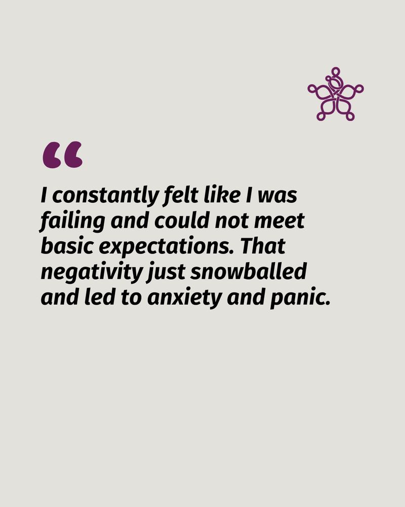 "I constantly felt like I was failing and could not meet basic expectations. That negativity just snowballed and led to anxiety and panic."