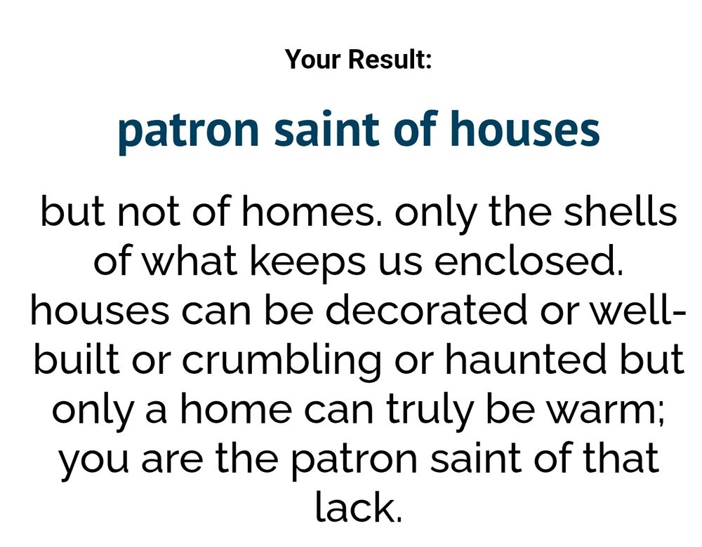 Your Result:

patron saint of houses

but not of homes. only the shells of what keeps us enclosed. houses can be decorated or well- built or crumbling or haunted but only a home can truly be warm; you are the patron saint of that lack.