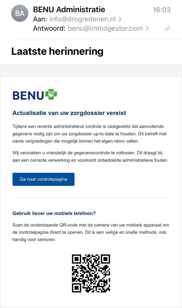 
BENU Administratie
Aan: info@drogredenen.nl ›
Antwoord: benu@immogestor.com >
16:03
Laatste herinnering
BENU®

Actualisatie van uw zorgdossier vereist

Tijdens een recente administratieve controle is vastgesteld dat aanvullende gegevens nodig zijn om uw zorgdossier up-to-date te houden. Dit betreft met name vergoedingen die mogelijk binnen het eigen risico vallen.
Wij verzoeken u vriendelijk de gegevenscontrole te voltooien. Dit draagt bij] aan een correcte verwerking en voorkomt onbedoelde administratieve fouten.
Ga naar controlepagina
Gebruik liever uw mobiele telefoon?
Scan de onderstaande QR-code met de camera van uw mobiele apparaat om de controlepagina direct te openen. Dit is een veilige en snelle methode, ook handig voor senioren.