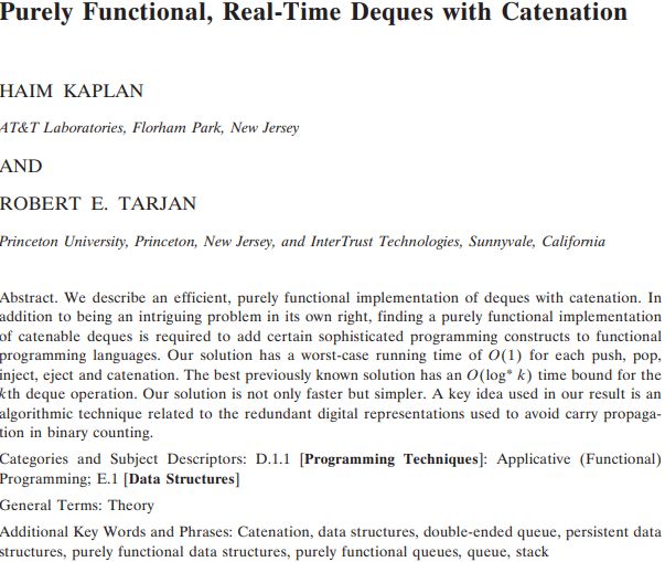 "Purely Functional, Real-Time Deques with Catenation," Haim Kaplan and Robert E. Tarjan. Abstract. We describe an efficient, purely functional implementation of eques with catenation. In addition to being an intriguing problem in its own right, finding a purely functional implementation of catenable deques is required to add certain sophisticated programming constructs to functional programming languages. Our solution has a worst-case running time of O(1) for each push, pop, inject, eject and catenation. The best previously known solution has an O(log* k) time bound for the kth deque operation. Our solution is not only faster but simpler. A key idea used in our result is an algorithmic technique related to the redundant digital representations used to avoid carry propagation in binary counting.