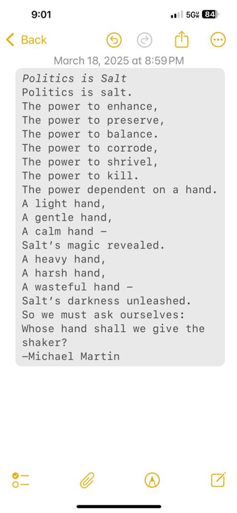 A screenshot of a notes app that has a poem which text follows this sentence. Politics is Salt Politics is salt. The power to enhance, The power to preserve, The power to balance. The power to corrode, The power to shrivel, The power to kill. The power dependent on a hand. A light hand, A gentle hand, A calm hand - Salt’s magic revealed. A heavy hand, A harsh hand, A wasteful hand - Salt’s darkness unleashed. So we must ask ourselves: Whose hand shall we give the shaker? -Michael Martin 
