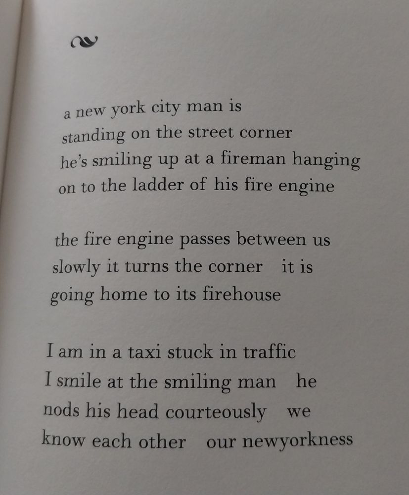 an untitled poem by grace paley from FIDELITY, published after her passing in 2007: a new york city man is standing on the streer corner he's smiling up at a fireman hanging on to the ladder of his fire engine the fire engine passes between us slowly it turns the corner it is going home to its firehouse I am in a taxi stuck in traffic I smile at the smiling man he nods his head courteously we know each other our newyorkness