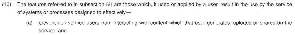 (10) The features referred to in subsection (9) are those which, if used or applied by a user, result in the use by the service of systems or processes designed to effectively—
  (a) prevent non-verified users from interacting with content which that user generates, uploads or shares on the service, and 