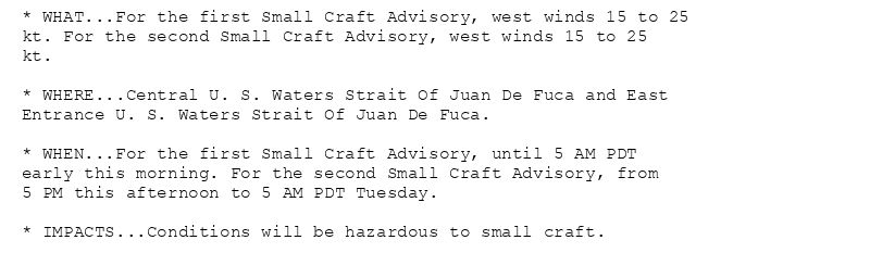 * WHAT...For the first Small Craft Advisory, west winds 15 to 25
kt. For the second Small Craft Advisory, west winds 15 to 25
kt.

* WHERE...Central U. S. Waters Strait Of Juan De Fuca and East
Entrance U. S. Waters Strait Of Juan De Fuca.

* WHEN...For the first Small Craft Advisory, until 5 AM PDT
early this morning. For the second Small Craft Advisory, from
5 PM this afternoon to 5 AM PDT Tuesday.

* IMPACTS...Conditions will be hazardous to small craft.