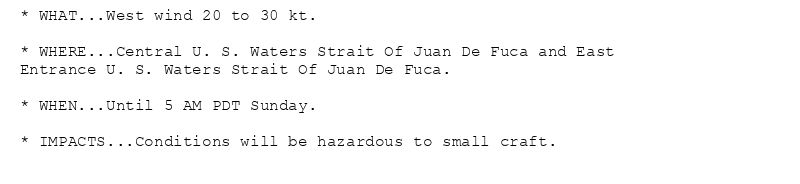 * WHAT...West wind 20 to 30 kt.

* WHERE...Central U. S. Waters Strait Of Juan De Fuca and East
Entrance U. S. Waters Strait Of Juan De Fuca.

* WHEN...Until 5 AM PDT Sunday.

* IMPACTS...Conditions will be hazardous to small craft.