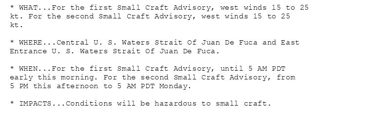 * WHAT...For the first Small Craft Advisory, west winds 15 to 25
kt. For the second Small Craft Advisory, west winds 15 to 25
kt.

* WHERE...Central U. S. Waters Strait Of Juan De Fuca and East
Entrance U. S. Waters Strait Of Juan De Fuca.

* WHEN...For the first Small Craft Advisory, until 5 AM PDT
early this morning. For the second Small Craft Advisory, from
5 PM this afternoon to 5 AM PDT Monday.

* IMPACTS...Conditions will be hazardous to small craft.