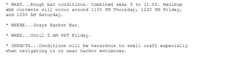 * WHAT...Rough bar conditions. Combined seas 9 to 11 ft. Maximum
ebb currents will occur around 1130 PM Thursday, 1230 PM Friday,
and 1230 AM Saturday.

* WHERE...Grays Harbor Bar.

* WHEN...Until 2 AM PST Friday.

* IMPACTS...Conditions will be hazardous to small craft especially
when navigating in or near harbor entrances.