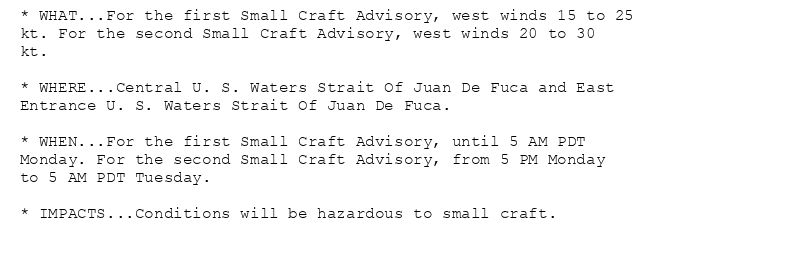 * WHAT...For the first Small Craft Advisory, west winds 15 to 25
kt. For the second Small Craft Advisory, west winds 20 to 30
kt.

* WHERE...Central U. S. Waters Strait Of Juan De Fuca and East
Entrance U. S. Waters Strait Of Juan De Fuca.

* WHEN...For the first Small Craft Advisory, until 5 AM PDT
Monday. For the second Small Craft Advisory, from 5 PM Monday
to 5 AM PDT Tuesday.

* IMPACTS...Conditions will be hazardous to small craft.
