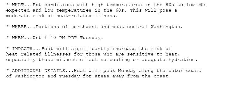 * WHAT...Hot conditions with high temperatures in the 80s to low 90s
expected and low temperatures in the 60s. This will pose a
moderate risk of heat-related illness.

* WHERE...Portions of northwest and west central Washington.

* WHEN...Until 10 PM PDT Tuesday.

* IMPACTS...Heat will significantly increase the risk of
heat-related illnesses for those who are sensitive to heat,
especially those without effective cooling or adequate hydration.

* ADDITIONAL DETAILS...Heat will peak Monday along the outer coast
of Washington and Tuesday for areas away from the coast.