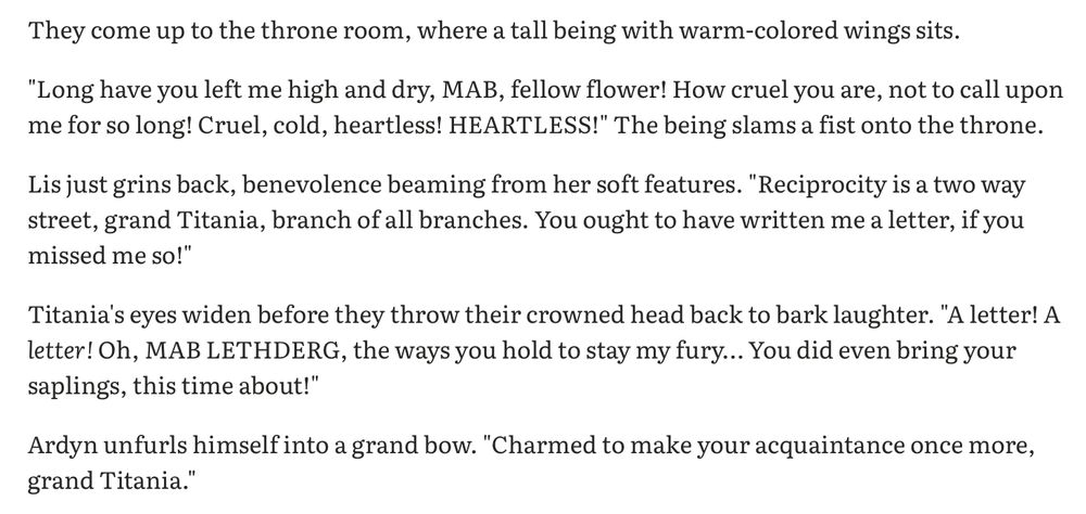 They come up to the throne room, where a tall being with warm-colored wings sits. 

"Long have you left me high and dry, MAB, fellow flower! How cruel you are, not to call upon me for so long! Cruel, cold, heartless! HEARTLESS!" The being slams a fist onto the throne. 

Lis just grins back, benevolence beaming from her soft features. "Reciprocity is a two way street, grand Titania, branch of all branches. You ought to have written me a letter, if you missed me so!"

Titania's eyes widen before they throw their crowned head back to bark laughter. "A letter! A letter! Oh, MAB LETHDERG, the ways you hold to stay my fury… You did even bring your saplings, this time about!"

Ardyn unfurls himself into a grand bow. "Charmed to make your acquaintance once more, grand Titania." 