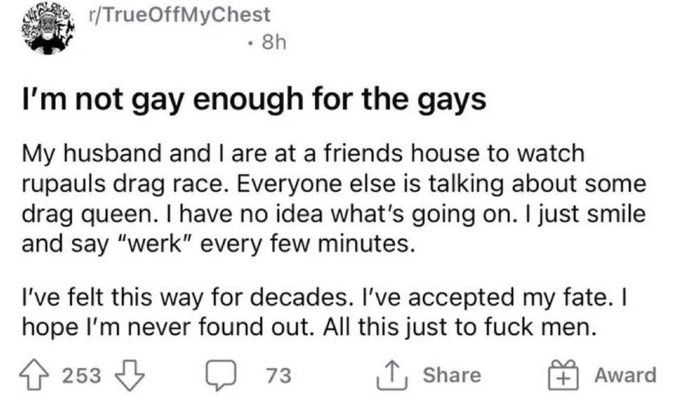 r/TrueOffMyChest
[username redacted]
I'm not gay enough for the gays

My husband and I are at a friends house to watch rupauls drag race. Everyone else is talking about some drag queen. I have no idea what's going on. I just smile and say "werk" every few minutes.

I've felt this way for decades. I've accepted my fate. I hope I'm never found out. All this just to fuck men.

253 votes, 73 comments, 8 hours