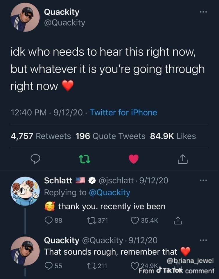 @Quackity
idk who needs to hear this right now, but whatever you're going through right now ❤️
@jschlatt
🥰 thank you. recently ive been
@Quackity
That sounds rough, remember that ❤️